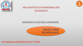 BY-RANJAN KUMAR (EE/AIET/3rd YEAR)
ARYA INSTITUTE OF ENGINEERING AND
TECHNOLOGY
1
DEPARTMENT OF ELECTRICAL ENGINEERING
SMART GRID
TECHNOLOGY
 