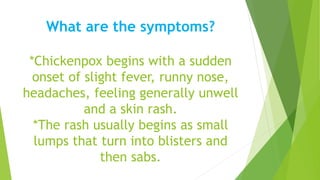 What are the symptoms?
*Chickenpox begins with a sudden
onset of slight fever, runny nose,
headaches, feeling generally unwell
and a skin rash.
*The rash usually begins as small
lumps that turn into blisters and
then sabs.
 