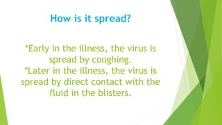How is it spread?
*Early in the illness, the virus is
spread by coughing.
*Later in the illness, the virus is
spread by direct contact with the
fluid in the blisters.
 