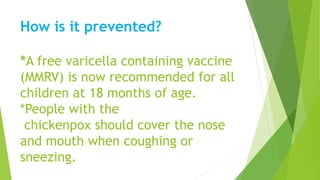 How is it prevented?
*A free varicella containing vaccine
(MMRV) is now recommended for all
children at 18 months of age.
*People with the
chickenpox should cover the nose
and mouth when coughing or
sneezing.
 