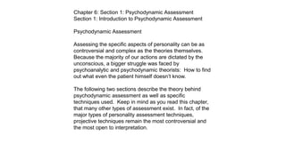 Chapter 6: Section 1: Psychodynamic Assessment
Section 1: Introduction to Psychodynamic Assessment
Psychodynamic Assessment
Assessing the specific aspects of personality can be as
controversial and complex as the theories themselves.
Because the majority of our actions are dictated by the
unconscious, a bigger struggle was faced by
psychoanalytic and psychodynamic theorists: How to find
out what even the patient himself doesn’t know.
The following two sections describe the theory behind
psychodynamic assessment as well as specific
techniques used. Keep in mind as you read this chapter,
that many other types of assessment exist. In fact, of the
major types of personality assessment techniques,
projective techniques remain the most controversial and
the most open to interpretation.
 