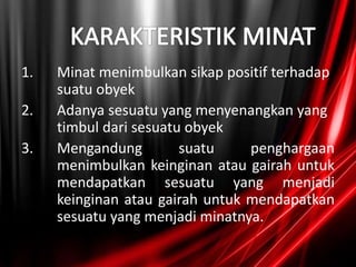 1. Minat menimbulkan sikap positif terhadap
suatu obyek
2. Adanya sesuatu yang menyenangkan yang
timbul dari sesuatu obyek
3. Mengandung suatu penghargaan
menimbulkan keinginan atau gairah untuk
mendapatkan sesuatu yang menjadi
keinginan atau gairah untuk mendapatkan
sesuatu yang menjadi minatnya.
 