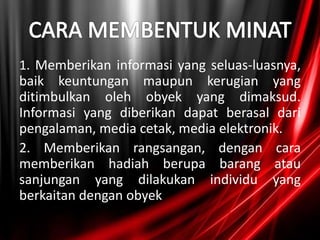 1. Memberikan informasi yang seluas-luasnya,
baik keuntungan maupun kerugian yang
ditimbulkan oleh obyek yang dimaksud.
Informasi yang diberikan dapat berasal dari
pengalaman, media cetak, media elektronik.
2. Memberikan rangsangan, dengan cara
memberikan hadiah berupa barang atau
sanjungan yang dilakukan individu yang
berkaitan dengan obyek
 