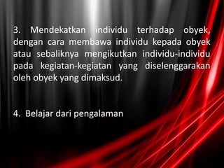 3. Mendekatkan individu terhadap obyek,
dengan cara membawa individu kepada obyek
atau sebaliknya mengikutkan individu-individu
pada kegiatan-kegiatan yang diselenggarakan
oleh obyek yang dimaksud.
4. Belajar dari pengalaman
 