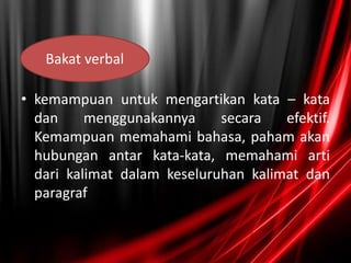 • kemampuan untuk mengartikan kata – kata
dan menggunakannya secara efektif.
Kemampuan memahami bahasa, paham akan
hubungan antar kata-kata, memahami arti
dari kalimat dalam keseluruhan kalimat dan
paragraf
Bakat verbal
 