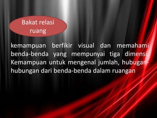kemampuan berfikir visual dan memahami
benda-benda yang mempunyai tiga dimensi.
Kemampuan untuk mengenal jumlah, hubugan-
hubungan dari benda-benda dalam ruangan
Bakat relasi
ruang
 