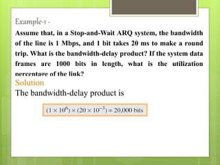 Assume that, in a Stop-and-Wait ARQ system, the bandwidth
of the line is 1 Mbps, and 1 bit takes 20 ms to make a round
trip. What is the bandwidth-delay product? If the system data
frames are 1000 bits in length, what is the utilization
percentage of the link?
Solution
The bandwidth-delay product is
Example-1 -
 