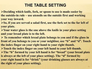THE TABLE SETTING
Deciding which knife, fork, or spoon to use is made easier by
the outside-in rule – use utensils on the outside first and working
your way inward.
So, if you are served a salad first, use the fork set to the far left of
your plate.
Your water glass is the one above the knife in your place setting
and your bread plate is to the left.
 To remember which bread plate belongs to you and if the glass in
front of you belongs to you or your neighbor, use “b” and “d”. Touch
the index finger on your right hand to your right thumb.
Touch the index finger on your left hand to your left thumb.
The “b” formed by your left hand is for “bread” (your bread plate
is always at the left of your place setting). The “d” formed by
your right hand is for “drink” (your drinking glasses are always at
the right of your place setting).
10
 