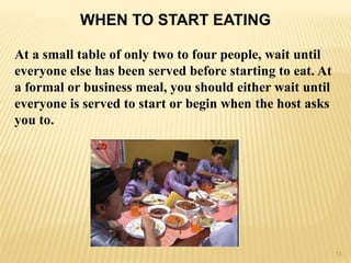 WHEN TO START EATING
At a small table of only two to four people, wait until
everyone else has been served before starting to eat. At
a formal or business meal, you should either wait until
everyone is served to start or begin when the host asks
you to.
13
 