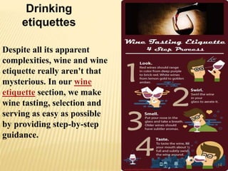 Despite all its apparent
complexities, wine and wine
etiquette really aren't that
mysterious. In our wine
etiquette section, we make
wine tasting, selection and
serving as easy as possible
by providing step-by-step
guidance.
Drinking
etiquettes
14
 