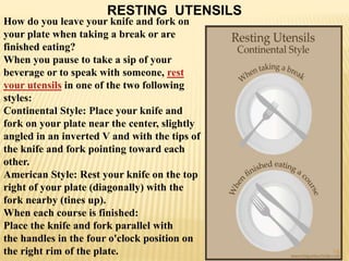 RESTING UTENSILS
How do you leave your knife and fork on
your plate when taking a break or are
finished eating?
When you pause to take a sip of your
beverage or to speak with someone, rest
your utensils in one of the two following
styles:
Continental Style: Place your knife and
fork on your plate near the center, slightly
angled in an inverted V and with the tips of
the knife and fork pointing toward each
other.
American Style: Rest your knife on the top
right of your plate (diagonally) with the
fork nearby (tines up).
When each course is finished:
Place the knife and fork parallel with
the handles in the four o'clock position on
the right rim of the plate. 15
 