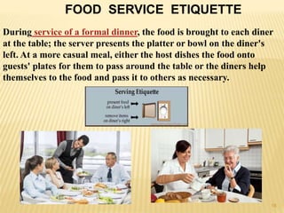 FOOD SERVICE ETIQUETTE
During service of a formal dinner, the food is brought to each diner
at the table; the server presents the platter or bowl on the diner's
left. At a more casual meal, either the host dishes the food onto
guests' plates for them to pass around the table or the diners help
themselves to the food and pass it to others as necessary.
18
 