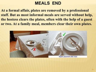 MEALS END
At a formal affair, plates are removed by a professional
staff. But as most informal meals are served without help,
the hostess clears the plates, often with the help of a guest
or two. At a family meal, members clear their own plates.
19
 