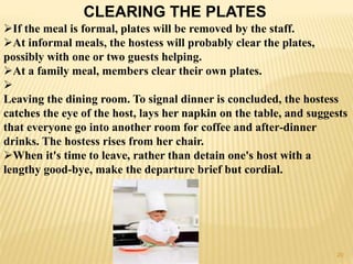 CLEARING THE PLATES
If the meal is formal, plates will be removed by the staff.
At informal meals, the hostess will probably clear the plates,
possibly with one or two guests helping.
At a family meal, members clear their own plates.

Leaving the dining room. To signal dinner is concluded, the hostess
catches the eye of the host, lays her napkin on the table, and suggests
that everyone go into another room for coffee and after-dinner
drinks. The hostess rises from her chair.
When it's time to leave, rather than detain one's host with a
lengthy good-bye, make the departure brief but cordial.
20
 