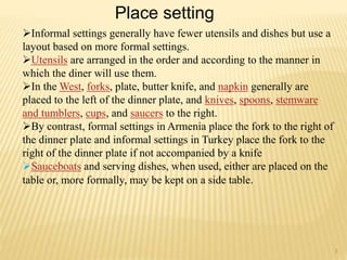 Informal settings generally have fewer utensils and dishes but use a
layout based on more formal settings.
Utensils are arranged in the order and according to the manner in
which the diner will use them.
In the West, forks, plate, butter knife, and napkin generally are
placed to the left of the dinner plate, and knives, spoons, stemware
and tumblers, cups, and saucers to the right.
By contrast, formal settings in Armenia place the fork to the right of
the dinner plate and informal settings in Turkey place the fork to the
right of the dinner plate if not accompanied by a knife
Sauceboats and serving dishes, when used, either are placed on the
table or, more formally, may be kept on a side table.
Place setting
3
 