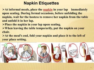 At informal meals, place the napkin in your lap immediately
upon seating. During formal occasions, before unfolding the
napkin, wait for the hostess to remove her napkin from the table
and unfold it in her lap.
Place the napkin in your lap upon seating.
When leaving the table temporarily, put the napkin on your
chair.
At the meal's end, fold your napkin and place it to the left of
your place setting.
Napkin Etiquettes
8
 