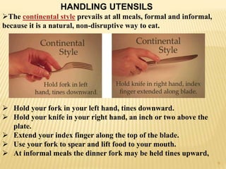 HANDLING UTENSILS
The continental style prevails at all meals, formal and informal,
because it is a natural, non-disruptive way to eat.
 Hold your fork in your left hand, tines downward.
 Hold your knife in your right hand, an inch or two above the
plate.
 Extend your index finger along the top of the blade.
 Use your fork to spear and lift food to your mouth.
 At informal meals the dinner fork may be held tines upward,
9
 