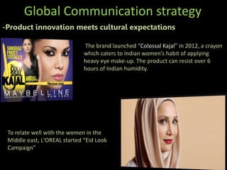 Global Communication strategy
-Product innovation meets cultural expectations
The brand launched “Colossal Kajal” in 2012, a crayon
which caters to Indian women’s habit of applying
heavy eye make-up. The product can resist over 6
hours of Indian humidity.
To relate well with the women in the
Middle east, L'OREAL started “Eid Look
Campaign”
 