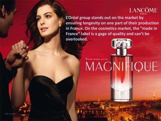 L’Oréal group stands out on the market by
ensuring longevity on one part of their production
in France. On the cosmetics market, the “made in
France” label is a gage of quality and can’t be
overlooked.
 