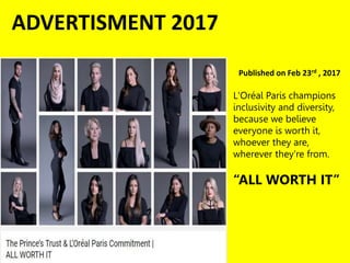 ADVERTISMENT 2017
Published on Feb 23rd , 2017
L'Oréal Paris champions
inclusivity and diversity,
because we believe
everyone is worth it,
whoever they are,
wherever they're from.
“ALL WORTH IT”
 