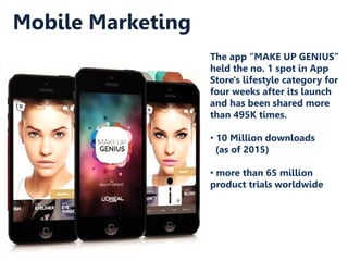 Mobile Marketing
The app “MAKE UP GENIUS”
held the no. 1 spot in App
Store's lifestyle category for
four weeks after its launch
and has been shared more
than 495K times.
• 10 Million downloads
(as of 2015)
• more than 65 million
product trials worldwide
 