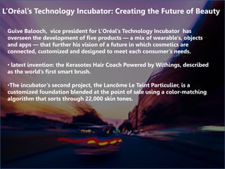 Guive Balooch, vice president for L’Oréal’s Technology Incubator has
overseen the development of five products — a mix of wearable's, objects
and apps — that further his vision of a future in which cosmetics are
connected, customized and designed to meet each consumer’s needs.
• latest invention: the Kerasotes Hair Coach Powered by Withings, described
as the world’s first smart brush.
•The incubator’s second project, the Lancôme Le Teint Particulier, is a
customized foundation blended at the point of sale using a color-matching
algorithm that sorts through 22,000 skin tones.
L’Oréal’s Technology Incubator: Creating the Future of Beauty
 