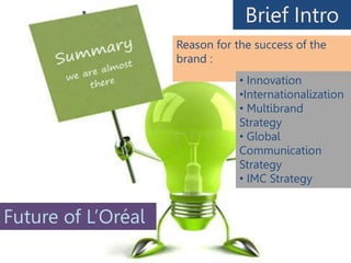 Brief Intro
Reason for the success of the
brand :
• Innovation
•Internationalization
• Multibrand
Strategy
• Global
Communication
Strategy
• IMC Strategy
Future of L’Oréal
 