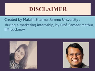 DISCLAIMER
Created by Makshi Sharma, Jammu University ,
during a marketing internship, by Prof. Sameer Mathur,
IIM Lucknow
 