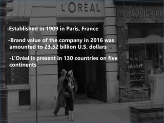 -Established in 1909 in Paris, France
-Brand value of the company in 2016 was
amounted to 23.52 billion U.S. dollars
-L’Oréal is present in 130 countries on five
continents
 