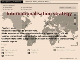 Internationalisation strategy
Four key ideas:
• Invest in all countries to diversify risks.
• Make a number of international acquisitions to become more efficient .
•Look for economies of scale by singling out a dozen worldwide brands .
•Maintain efforts in the European and American markets where there is already
potential to grow .
 