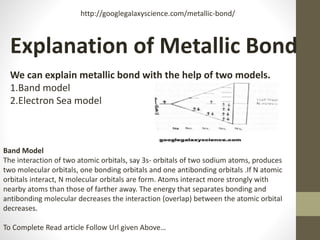 Explanation of Metallic Bond
We can explain metallic bond with the help of two models.
1.Band model
2.Electron Sea model
http://googlegalaxyscience.com/metallic-bond/
Band Model
The interaction of two atomic orbitals, say 3s- orbitals of two sodium atoms, produces
two molecular orbitals, one bonding orbitals and one antibonding orbitals .If N atomic
orbitals interact, N molecular orbitals are form. Atoms interact more strongly with
nearby atoms than those of farther away. The energy that separates bonding and
antibonding molecular decreases the interaction (overlap) between the atomic orbital
decreases.
To Complete Read article Follow Url given Above…
 