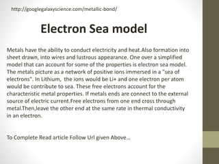 Metals have the ability to conduct electricity and heat.Also formation into
sheet drawn, into wires and lustrous appearance. One over a simplified
model that can account for some of the properties is electron sea model.
The metals picture as a network of positive ions immersed in a "sea of
electrons". In Lithium, the ions would be Li+ and one electron per atom
would be contribute to sea. These free electrons account for the
characteristic metal properties. If metals ends are connect to the external
source of electric current.Free electrons from one end cross through
metal.Then,leave the other end at the same rate in thermal conductivity
in an electron.
To Complete Read article Follow Url given Above…
Electron Sea model
http://googlegalaxyscience.com/metallic-bond/
 