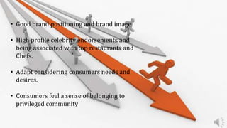 • Good brand positioning and brand image
• High profile celebrity endorsements and
being associated with top restaurants and
Chefs.
• Adapt considering consumers needs and
desires.
• Consumers feel a sense of belonging to
privileged community
 