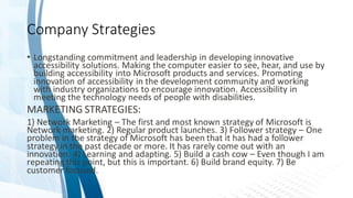 Company Strategies
• Longstanding commitment and leadership in developing innovative
accessibility solutions. Making the computer easier to see, hear, and use by
building accessibility into Microsoft products and services. Promoting
innovation of accessibility in the development community and working
with industry organizations to encourage innovation. Accessibility in
meeting the technology needs of people with disabilities.
MARKETING STRATEGIES:
1) Network Marketing – The first and most known strategy of Microsoft is
Network marketing. 2) Regular product launches. 3) Follower strategy – One
problem in the strategy of Microsoft has been that it has had a follower
strategy in the past decade or more. It has rarely come out with an
innovation. 4) Learning and adapting. 5) Build a cash cow – Even though I am
repeating this point, but this is important. 6) Build brand equity. 7) Be
customer focused.
 