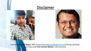 Disclaimer
Created by Kaushal Gupta, HBTI-Kanpur(kaushalgupta385@gmail.com) during marketing
internship under Prof. Sameer Mathur ( IIM-Lucknow)
 