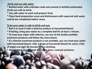 Drink and use safe water
* Bottled water with unbroken seals and canned or bottled carbonated
drinks are safe to drink.
* Use safe water to wash and prepare food.
* Clean food preparation areas and kitchenware with soap and safe water
and let dry completely before reuse.
To be sure water is safe to drink and use:
* Boil it or treat it with a chlorine product or household bleach.
* If boiling, bring your water to a complete boil for at least 1 minute.
* To treat your water with chlorine, use one of the locally available
treatment products and follow the instructions.
* If a chlorine treatment product is not available, you can treat your water
with household bleach. Add 2 drops of household bleach for every 1 liter
of water and wait 30 minutes before drinking.
* Always store your treated water in a clean, covered container.
 
