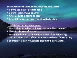 Wash your hands often with soap and safe water
* Before you eat or prepare food
* Before feeding your children
* After using the latrine or toilet
* After taking care of someone ill with diarrhea
Use latrines or bury your faeces
* Use latrines or other sanitation systems, like chemical
toilets, to dispose of faeces.
* Wash hands with soap and safe water after defecating.
* Clean latrines and surfaces contaminated with faeces using
a solution of 1 part household bleach to 9 parts water.
 
