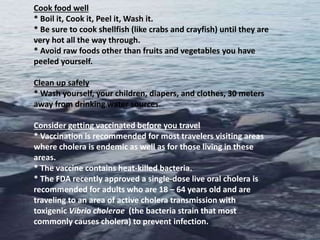 Cook food well
* Boil it, Cook it, Peel it, Wash it.
* Be sure to cook shellfish (like crabs and crayfish) until they are
very hot all the way through.
* Avoid raw foods other than fruits and vegetables you have
peeled yourself.
Clean up safely
* Wash yourself, your children, diapers, and clothes, 30 meters
away from drinking water sources.
Consider getting vaccinated before you travel
* Vaccination is recommended for most travelers visiting areas
where cholera is endemic as well as for those living in these
areas.
* The vaccine contains heat-killed bacteria.
* The FDA recently approved a single-dose live oral cholera is
recommended for adults who are 18 – 64 years old and are
traveling to an area of active cholera transmission with
toxigenic Vibrio cholerae (the bacteria strain that most
commonly causes cholera) to prevent infection.
 