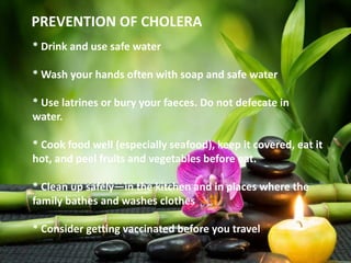 PREVENTION OF CHOLERA
* Drink and use safe water
* Wash your hands often with soap and safe water
* Use latrines or bury your faeces. Do not defecate in
water.
* Cook food well (especially seafood), keep it covered, eat it
hot, and peel fruits and vegetables before eat.
* Clean up safely—in the kitchen and in places where the
family bathes and washes clothes
* Consider getting vaccinated before you travel
 