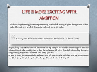 We should always be striving for something. Once we stop , our lives lack meaning. A life not chasing a dream is like a
bucket of fireworks never set off. All the potential, excitement, fun; all of it wasted.
Imagine placing a tiny bet on a horse with the chance to win big. Even if we lose its still far more exciting to be at the race
with something at stake, especially when we share that enthusiasm with others. If we don’t put something down we’re
simply watching everyone else’s excitement. What kind of life is that?
At worst we have a fun story about failing and we are never left wondering what might have been. Few people reach the
end of their life regretting the things they tried. Being ambitious is almost entirely all upside.
 