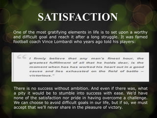 SATISFACTION
One of the most gratifying elements in life is to set upon a worthy
and difficult goal and reach it after a long struggle. It was famed
football coach Vince Lombardi who years ago told his players:
There is no success without ambition. And even if there was, what
a pity it would be to stumble into success with ease. We’d have
none of the satisfaction nor pride in having overcome a challenge.
We can choose to avoid difficult goals in our life, but if so, we must
accept that we’ll never share in the pleasure of victory.
 