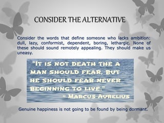 CONSIDER THE ALTERNATIVE
Consider the words that define someone who lacks ambition:
dull, lazy, conformist, dependent, boring, lethargic. None of
these should sound remotely appealing. They should make us
uneasy.
Genuine happiness is not going to be found by being dormant.
 