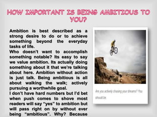 Ambition is best described as a
strong desire to do or to achieve
something beyond the everyday
tasks of life.
Who doesn’t want to accomplish
something notable? Its easy to say
we value ambition. Its actually doing
something about it that we’re talking
about here. Ambition without action
is just talk. Being ambitious is all
about walking the walk; actively
pursuing a worthwhile goal.
I don’t have hard numbers but I’d bet
when push comes to shove most
readers will say “yes” to ambition but
will pass right on by without ever
being “ambitious”. Why? Because
 