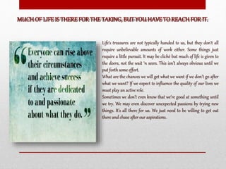 Life’s treasures are not typically handed to us, but they don’t all
require unbelievable amounts of work either. Some things just
require a little pursuit. It may be cliché but much of life is given to
the doers, not the wait ‘n seers. This isn’t always obvious until we
put forth some effort.
What are the chances we will get what we want if we don’t go after
what we want? If we expect to influence the quality of our lives we
must play an active role.
Sometimes we don’t even know that we’re good at something until
we try. We may even discover unexpected passions by trying new
things. It’s all there for us. We just need to be willing to get out
there and chase after our aspirations.
 