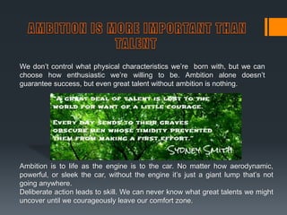 We don’t control what physical characteristics we’re born with, but we can
choose how enthusiastic we’re willing to be. Ambition alone doesn’t
guarantee success, but even great talent without ambition is nothing.
Ambition is to life as the engine is to the car. No matter how aerodynamic,
powerful, or sleek the car, without the engine it’s just a giant lump that’s not
going anywhere.
Deliberate action leads to skill. We can never know what great talents we might
uncover until we courageously leave our comfort zone.
 