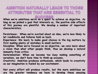 When we’re ambitious we’re on a quest to achieve an objective. As
long as we picked a goal that interests us, the positive side effects
of this journey are plentiful. We develop a number of important
characteristics.
Persistence: When we’re excited about an idea, we’re less likely to
let roadblocks and failures hold us back.
Experience: We learn to make good choices in the big matters by
first making plenty of mistakes in small matters
Discipline: When we’re focused on an objective, we care more about
a vision than what other people think, thus we develop a natural
immunity from critics
Determination: When we become too busy making something of
ourselves, we don’t have time to think up excuses.
Creativity: Ambition produces enthusiasm, which leads to creativity
as our imagination is fueled by our excitement.
Not every effort will produce results, but the more ambitious we
are the greater tendency we have to develop these amazing
 