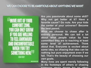 Are you passionate about some skill?
Why not get better at it? Have a
favorite cause? Go nuts. Are your kids
the center of your universe? Become
the best parent.
What we choose to chase after is
entirely personal. We can tell a lot
about what people value by how
committed they are to reaching at least
some level of achievement. Think
about that. Everyone is excited about
some idea, so chasing that idea can be
nothing but pure enjoyment even if we
fail. That’s the beauty of choosing our
own goals.
Many lives are spent merely following
in the footsteps of others or chasing
 