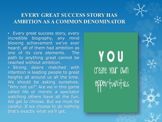 EVERY GREAT SUCCESS STORY HAS
AMBITION AS A COMMON DENOMINATOR
• Every great success story, every
incredible biography, any mind
blowing achievement we’ve ever
heard; all of them had ambition as
one of its core elements. The
path to anything great cannot be
reached without ambition.
• Strong desire matched with
intention is leading people to great
heights all around us all the time.
We should be asking ourselves,
“Why not us?” Are we in this game
called life or merely a spectator
watching others have all the fun.
We get to choose. But we must be
careful. If we choose to do nothing
that’s exactly what we’ll get.
 