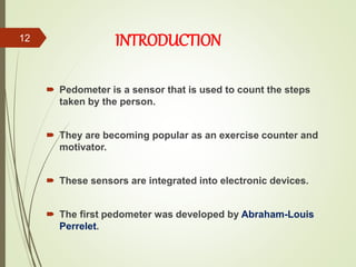 INTRODUCTION
 Pedometer is a sensor that is used to count the steps
taken by the person.
 They are becoming popular as an exercise counter and
motivator.
 These sensors are integrated into electronic devices.
 The first pedometer was developed by Abraham-Louis
Perrelet.
12
 