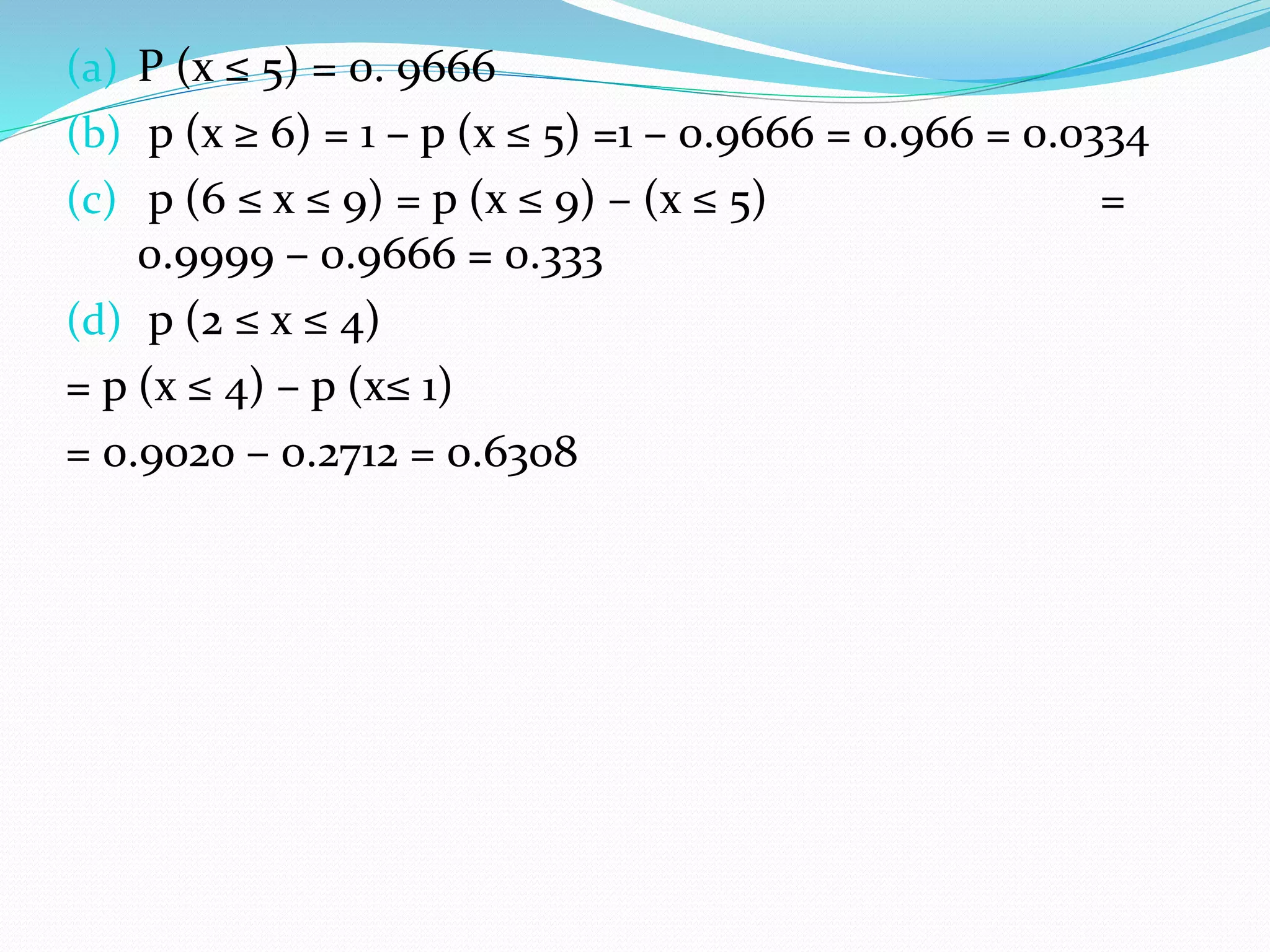(a) P (x ≤ 5) = 0. 9666
(b) p (x ≥ 6) = 1 – p (x ≤ 5) =1 – 0.9666 = 0.966 = 0.0334
(c) p (6 ≤ x ≤ 9) = p (x ≤ 9) – (x ≤ 5) =
0.9999 – 0.9666 = 0.333
(d) p (2 ≤ x ≤ 4)
= p (x ≤ 4) – p (x≤ 1)
= 0.9020 – 0.2712 = 0.6308
 